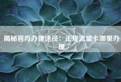 揭秘官方办理途径：正规流量卡哪里办理