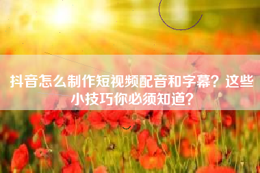 抖音怎么制作短视频配音和字幕？这些小技巧你必须知道？