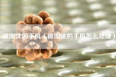 被淘汰的手机（被淘汰的手机怎么处理）