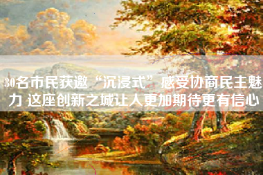 30名市民获邀“沉浸式”感受协商民主魅力 这座创新之城让人更加期待更有信心